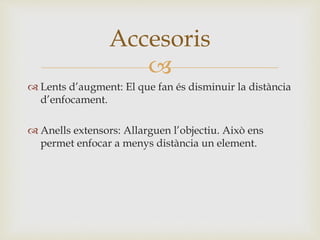 
 Lents d’augment: El que fan és disminuir la distància
d’enfocament.
 Anells extensors: Allarguen l’objectiu. Això ens
permet enfocar a menys distància un element.
Accesoris
 