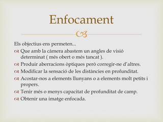 
Els objectius ens permeten...
 Que amb la càmera abastem un angles de visió
determinat ( més obert o més tancat ).
 Produir aberracions òptiques però corregir-ne d’altres.
 Modificar la sensació de les distàncies en profunditat.
 Acostar-nos a elements llunyans o a elements molt petits i
propers.
 Tenir més o menys capacitat de profunditat de camp.
 Obtenir una imatge enfocada.
Enfocament
 