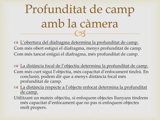 
 L’obertura del diafragma determina la profunditat de camp.
Com més obert estigui el diafragma, menys profunditat de camp.
Com més tancat estigui el diafragma, més profunditat de camp.
 La distància focal de l’objectiu determina la profunditat de camp.
Com més curt sigui l’objectiu, més capacitat d’enfocament tindrà. En
conclusió, podem dir que a menys distància focal més
profunditat de camp.
 La distància respecte a l’objecte enfocat determina la profunditat
de camp.
Utilitzant un mateix objectiu, si enfoquem objectes llunyans tindrem
més capacitat d’enfocament que no pas si enfoquem objectes
molt propers.
Profunditat de camp
amb la càmera
 