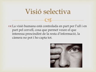 
 La visió humana està controlada en part per l’ull i en
part pel cervell, cosa que permet veure el que
interessa prescindint de la resta d’informació, la
càmera no pot i ho capta tot.
Visió selectiva
 
