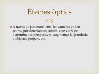 
 A través de jocs entre lents, les càmeres poden
aconseguir determinats efectes, com corregir
determinades perspectives, augmentar la grandària
d’objectes propers, etc.
Efectes òptics
 
