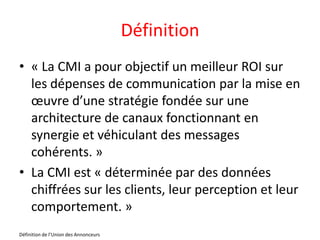 Définition
• « La CMI a pour objectif un meilleur ROI sur
  les dépenses de communication par la mise en
  œuvre d’une stratégie fondée sur une
  architecture de canaux fonctionnant en
  synergie et véhiculant des messages
  cohérents. »
• La CMI est « déterminée par des données
  chiffrées sur les clients, leur perception et leur
  comportement. »
Définition de l’Union des Annonceurs
 