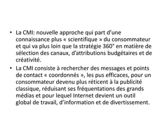 • La CMI: nouvelle approche qui part d’une
  connaissance plus « scientifique » du consommateur
  et qui va plus loin que la stratégie 360° en matière de
  sélection des canaux, d’attributions budgétaires et de
  créativité.
• La CMI consiste à rechercher des messages et points
  de contact « coordonnés », les pus efficaces, pour un
  consommateur devenu plus réticent à la publicité
  classique, réduisant ses fréquentations des grands
  médias et pour lequel Internet devient un outil
  global de travail, d’information et de divertissement.
 