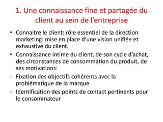 1. Une connaissance fine et partagée du
        client au sein de l’entreprise
• Connaitre le client: rôle essentiel de la direction
  marketing: mise en place d’une vision unifiée et
  exhaustive du client.
• Connaissance intime du client, de son cycle d’achat,
  des circonstances de consommation du produit, de
  ses motivations:
- Fixation des objectifs cohérents avec la
  problématique de la marque
- Identification des points de contact pertinents pour
  le consommateur
 