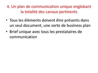 4. Un plan de communication unique englobant
        la totalité des canaux pertinents
• Tous les éléments doivent être présents dans
  un seul document, une sorte de business plan
• Brief unique avec tous les prestataires de
  communication
 
