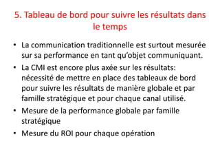 5. Tableau de bord pour suivre les résultats dans
                    le temps
• La communication traditionnelle est surtout mesurée
  sur sa performance en tant qu’objet communiquant.
• La CMI est encore plus axée sur les résultats:
  nécessité de mettre en place des tableaux de bord
  pour suivre les résultats de manière globale et par
  famille stratégique et pour chaque canal utilisé.
• Mesure de la performance globale par famille
  stratégique
• Mesure du ROI pour chaque opération
 