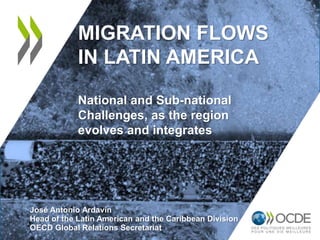 MIGRATION FLOWS
IN LATIN AMERICA
National and Sub-national
Challenges, as the region
evolves and integrates
José Antonio Ardavín
Head of the Latin American and the Caribbean Division
OECD Global Relations Secretariat
 