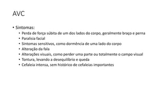 AVC
• Sintomas:
• Perda de força súbita de um dos lados do corpo, geralmente braço e perna
• Paralisia facial
• Sintomas sensitivos, como dormência de uma lado do corpo
• Alteração da fala
• Alterações visuais, como perder uma parte ou totalmente o campo visual
• Tontura, levando a desequilíbrio e queda
• Cefaleia intensa, sem histórico de cefaleias importantes
 