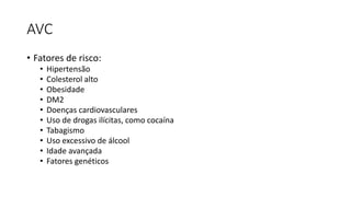 AVC
• Fatores de risco:
• Hipertensão
• Colesterol alto
• Obesidade
• DM2
• Doenças cardiovasculares
• Uso de drogas ilícitas, como cocaína
• Tabagismo
• Uso excessivo de álcool
• Idade avançada
• Fatores genéticos
 