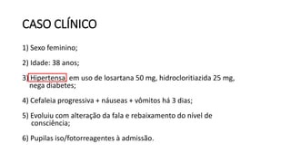 CASO CLÍNICO
1) Sexo feminino;
2) Idade: 38 anos;
3) Hipertensa, em uso de losartana 50 mg, hidrocloritiazida 25 mg,
nega diabetes;
4) Cefaleia progressiva + náuseas + vômitos há 3 dias;
5) Evoluiu com alteração da fala e rebaixamento do nível de
consciência;
6) Pupilas iso/fotorreagentes à admissão.
 