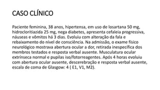 CASO CLÍNICO
Paciente feminina, 38 anos, hipertensa, em uso de losartana 50 mg,
hidrocloritiazida 25 mg, nega diabetes, apresenta cefaleia progressiva,
náuseas e vômitos há 3 dias. Evoluiu com alteração da fala e
rebaixamento do nível de consciência. Na admissão, o exame físico
neurológico mostrava abertura ocular a dor, retirada inespecífica dos
membros testados e resposta verbal ausente. Musculatura ocular
extrínseca normal e pupilas iso/fotorreagentes. Após 4 horas evoluiu
com abertura ocular ausente, descerebração e resposta verbal ausente,
escala de coma de Glasgow: 4 ( E1, V1, M2).
 