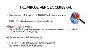 TROMBOSE VENOSA CEREBRAL
• Doença rara (<1,5 casos por 100,000 indivíduos por ano).;
• 0,5% – 1% das doenças cerebrovasculares;
• Mulheres 3:1 Homens;
- Associação à gravidez, puerpério, contraceptivos orais e terapia de
reposição hormonal (65%)
• Idade média entre 25 – 40 anos
• 0,67 casos : 100.000 crianças (50% neonatos)
(estudo em indivíduos < 18 anos)
 