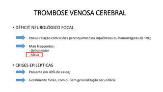 TROMBOSE VENOSA CEREBRAL
• DÉFICIT NEUROLÓGICO FOCAL
• CRISES EPILÉPTICAS
Possui relação com lesões parenquimatosas isquêmicas ou hemorrágicas da TVC;
Mais frequentes:
- Déficit motor
- Afasia
Presente em 40% do casos;
Geralmente focais, com ou sem generalização secundária.
 