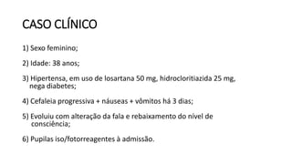 CASO CLÍNICO
1) Sexo feminino;
2) Idade: 38 anos;
3) Hipertensa, em uso de losartana 50 mg, hidrocloritiazida 25 mg,
nega diabetes;
4) Cefaleia progressiva + náuseas + vômitos há 3 dias;
5) Evoluiu com alteração da fala e rebaixamento do nível de
consciência;
6) Pupilas iso/fotorreagentes à admissão.
 