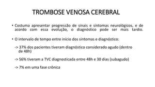 TROMBOSE VENOSA CEREBRAL
• Costuma apresentar progressão de sinais e sintomas neurológicos, e de
acordo com essa evolução, o diagnóstico pode ser mais tardio.
• O intervalo de tempo entre início dos sintomas e diagnóstico:
-> 37% dos pacientes tiveram diagnóstico considerado agudo (dentro
de 48h)
-> 56% tiveram a TVC diagnosticada entre 48h e 30 dias (subagudo)
-> 7% em uma fase crônica
 