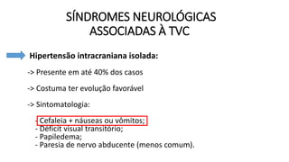 SÍNDROMES NEUROLÓGICAS
ASSOCIADAS À TVC
• Hipertensão intracraniana isolada:
-> Presente em até 40% dos casos
-> Costuma ter evolução favorável
-> Sintomatologia:
- Cefaleia + náuseas ou vômitos;
- Déficit visual transitório;
- Papiledema;
- Paresia de nervo abducente (menos comum).
 
