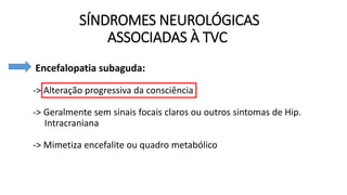 SÍNDROMES NEUROLÓGICAS
ASSOCIADAS À TVC
• Encefalopatia subaguda:
-> Alteração progressiva da consciência
-> Geralmente sem sinais focais claros ou outros sintomas de Hip.
Intracraniana
-> Mimetiza encefalite ou quadro metabólico
 
