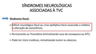 SÍNDROMES NEUROLÓGICAS
ASSOCIADAS À TVC
• Síndrome focal:
-> Déficit neurológico focal ou crise epiléptica focal associado a cefaleia
e alteração da consciência;
-> Permanente ou Transitório (mimetizando aura de enxaqueca ou AIT);
-> Pode ter início insidioso, mimetizando tumor ou abcesso.
 