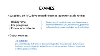 EXAMES
• Suspeitou de TVC, deve-se pedir exames laboratoriais de rotina:
- Hemograma
- Coagulograma
- Provas inflamatórias
• Outros exames:
Podem sugerir condições que contribuem para o
desenvolvimento da CVT, ex: infecções, processos
inflamatórios e outras condições pró-trombóticas.
- PUNÇÃO LOMBAR:
Excluir meningite em pacientes com Hip. Int. Elev.; válida também para
medir e diminuir pressão do LCR quando a visão está ameaçada.
- D-DÍMERO:
Um nível elevado de D-dímero de plasma suporta o diagnóstico de CVT, mas um
D-dímero normal não exclui o diagnóstico em pacientes com sintomas sugestivos
e fatores predisponentes.
 