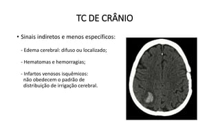 TC DE CRÂNIO
• Sinais indiretos e menos específicos:
- Edema cerebral: difuso ou localizado;
- Hematomas e hemorragias;
- Infartos venosos isquêmicos:
não obedecem o padrão de
distribuição de irrigação cerebral.
 
