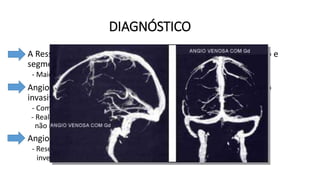 DIAGNÓSTICO
• A Ressonância Magnética é o exame de escolha para diagnóstico e
segmento da TVC.
- Maior detalhe do trombo e alterações teciduais.
• Angiotomografia e Angioressonância – Estudos venográficos não
invasivos.
- Complementam o estudo;
- Realizados em pacientes com suspeita de TVC, especialmente se a RM
não esclareceu o diagnóstico ou apresentou resultado falso-negativo.
• Angiografia cerebral por cateterismo.
- Reservada para os casos com diagnóstico inconclusivo após
investigação não invasiva.
Novas diretrizes:
- A confirmação do diagnóstico será por
Angiotomografia Venosa ou Angioressonância
Venosa de Crânio (Maior sensibilidade). Esses
exames demonstrarão falha de enchimento do
contraste na região acometida.
 