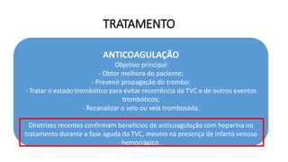 TRATAMENTO
ANTICOAGULAÇÃO
Objetivo principal:
- Obter melhora do paciente;
- Prevenir propagação do trombo;
- Tratar o estado trombótico para evitar recorrência da TVC e de outros eventos
trombóticos;
- Recanalizar o seio ou veia trombosada.
Diretrizes recentes confirmam benefícios de anticoagulação com heparina no
tratamento durante a fase aguda da TVC, mesmo na presença de infarto venoso
hemorrágico.
 