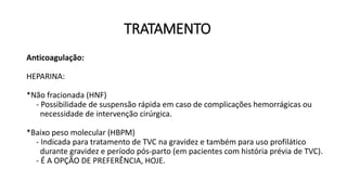 TRATAMENTO
Anticoagulação:
HEPARINA:
*Não fracionada (HNF)
- Possibilidade de suspensão rápida em caso de complicações hemorrágicas ou
necessidade de intervenção cirúrgica.
*Baixo peso molecular (HBPM)
- Indicada para tratamento de TVC na gravidez e também para uso profilático
durante gravidez e período pós-parto (em pacientes com história prévia de TVC).
- É A OPÇÃO DE PREFERÊNCIA, HOJE.
 
