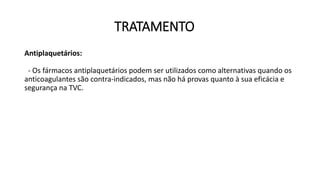 TRATAMENTO
Antiplaquetários:
- Os fármacos antiplaquetários podem ser utilizados como alternativas quando os
anticoagulantes são contra-indicados, mas não há provas quanto à sua eficácia e
segurança na TVC.
 