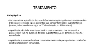 TRATAMENTO
Antieplépticos
- Recomenda-se a profilaxia de convulsões somente para pacientes com convulsões
(>1) na apresentação e para pacientes que apresentem lesões supratentoriais
(edema, infarto ou hemorragia na TC de admissão ou RM cerebral).
- A profilaxia não é claramente necessária para uma única crise sintomática
precoce com TVC na ausência de lesão supratentorial, pois geralmente não há
recorrência.
- A profilaxia pra convulsão não é claramente necessária para pacientes com lesões
cerebrais focais sem convulsões.
 