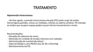 TRATAMENTO
Hipertensão intracraniana:
- Na fase aguda, a pressão intracraniana elevada (PIC) pode surgir de lesões
hemorrágicas grandes, únicas ou múltiplas, infartos ou edema cerebral. PIC elevada
ou lesões que ocupam espaço podem causar hérnia transtentorial e morte.
Recomendações:
- Elevação da cabeceira da cama;
- Admissão em unidade de terapia intensiva com sedação;
- Administração de manitol (diurético)
- Hiperventilação a uma PACO2 alvo de 30 a 35mmHg;
- Monitoramento da PIC.
 