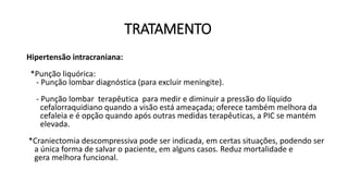 TRATAMENTO
Hipertensão intracraniana:
*Punção liquórica:
- Punção lombar diagnóstica (para excluir meningite).
- Punção lombar terapêutica para medir e diminuir a pressão do líquido
cefalorraquidiano quando a visão está ameaçada; oferece também melhora da
cefaleia e é opção quando após outras medidas terapêuticas, a PIC se mantém
elevada.
*Craniectomia descompressiva pode ser indicada, em certas situações, podendo ser
a única forma de salvar o paciente, em alguns casos. Reduz mortalidade e
gera melhora funcional.
 