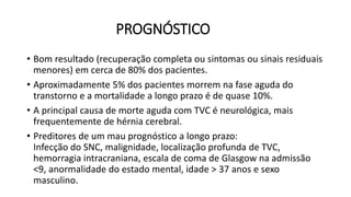 PROGNÓSTICO
• Bom resultado (recuperação completa ou sintomas ou sinais residuais
menores) em cerca de 80% dos pacientes.
• Aproximadamente 5% dos pacientes morrem na fase aguda do
transtorno e a mortalidade a longo prazo é de quase 10%.
• A principal causa de morte aguda com TVC é neurológica, mais
frequentemente de hérnia cerebral.
• Preditores de um mau prognóstico a longo prazo:
Infecção do SNC, malignidade, localização profunda de TVC,
hemorragia intracraniana, escala de coma de Glasgow na admissão
<9, anormalidade do estado mental, idade > 37 anos e sexo
masculino.
 