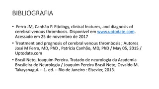 BIBLIOGRAFIA
• Ferro JM, Canhão P. Etiology, clinical features, and diagnosis of
cerebral venous thrombosis. Disponível em www.uptodate.com.
Acessado em 25 de novembro de 2017
• Treatment and prognosis of cerebral venous thrombosis ; Autores
José M Ferro, MD, PhD , Patrícia Canhão, MD, PhD / May 05, 2015 /
Uptodate.com
• Brasil Neto, Joaquim Pereira. Tratado de neurologia da Academia
Brasileira de Neurologia / Joaquim Pereira Brasil Neto, Osvaldo M.
Takayanagui. – 1. ed. – Rio de Janeiro : Elsevier, 2013.
 