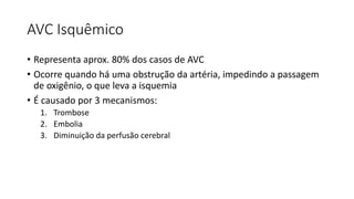 AVC Isquêmico
• Representa aprox. 80% dos casos de AVC
• Ocorre quando há uma obstrução da artéria, impedindo a passagem
de oxigênio, o que leva a isquemia
• É causado por 3 mecanismos:
1. Trombose
2. Embolia
3. Diminuição da perfusão cerebral
 