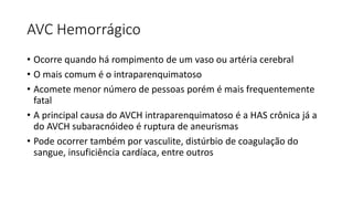 AVC Hemorrágico
• Ocorre quando há rompimento de um vaso ou artéria cerebral
• O mais comum é o intraparenquimatoso
• Acomete menor número de pessoas porém é mais frequentemente
fatal
• A principal causa do AVCH intraparenquimatoso é a HAS crônica já a
do AVCH subaracnóideo é ruptura de aneurismas
• Pode ocorrer também por vasculite, distúrbio de coagulação do
sangue, insuficiência cardíaca, entre outros
 