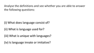 Analyse the definitions and see whether you are able to answer
the following questions:
(i) What does language consist of?
(ii) What is language used for?
(iii) What is unique with languages?
(iv) Is language innate or imitative?
 