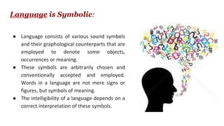 Language is Symbolic:
● Language consists of various sound symbols
and their graphological counterparts that are
employed to denote some objects,
occurrences or meaning.
● These symbols are arbitrarily chosen and
conventionally accepted and employed.
Words in a language are not mere signs or
figures, but symbols of meaning.
● The intelligibility of a language depends on a
correct interpretation of these symbols.
 