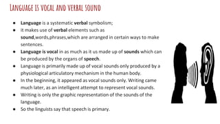Language is vocal and verbal sound
● Language is a systematic verbal symbolism;
● it makes use of verbal elements such as
sound,words,phrases,which are arranged in certain ways to make
sentences.
● Language is vocal in as much as it us made up of sounds which can
be produced by the organs of speech.
● Language is primarily made up of vocal sounds only produced by a
physiological articulatory mechanism in the human body.
● In the beginning, it appeared as vocal sounds only. Writing came
much later, as an intelligent attempt to represent vocal sounds.
● Writing is only the graphic representation of the sounds of the
language.
● So the linguists say that speech is primary.
 