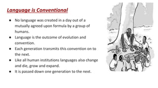 Language is Conventional
● No language was created in a day out of a
mutually agreed upon formula by a group of
humans.
● Language is the outcome of evolution and
convention.
● Each generation transmits this convention on to
the next.
● Like all human institutions languages also change
and die, grow and expand.
● It is passed down one generation to the next.
 