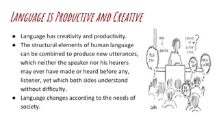 Language is Productive and Creative
● Language has creativity and productivity.
● The structural elements of human language
can be combined to produce new utterances,
which neither the speaker nor his hearers
may ever have made or heard before any,
listener, yet which both sides understand
without difficulty.
● Language changes according to the needs of
society.
 