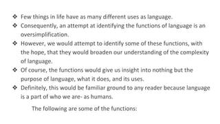 ❖ Few things in life have as many different uses as language.
❖ Consequently, an attempt at identifying the functions of language is an
oversimplification.
❖ However, we would attempt to identify some of these functions, with
the hope, that they would broaden our understanding of the complexity
of language.
❖ Of course, the functions would give us insight into nothing but the
purpose of language, what it does, and its uses.
❖ Definitely, this would be familiar ground to any reader because language
is a part of who we are- as humans.
The following are some of the functions:
 