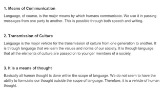 1. Means of Communication
Language, of course, is the major means by which humans communicate. We use it in passing
messages from one party to another. This is possible through both speech and writing.
2. Transmission of Culture
Language is the major vehicle for the transmission of culture from one generation to another. It
is through language that we learn the values and norms of our society. It is through language
that all the elements of culture are passed on to younger members of a society.
3. It is a means of thought
Basically all human thought is done within the scope of language. We do not seem to have the
ability to formulate our thought outside the scope of language. Therefore, it is a vehicle of human
thought.
 