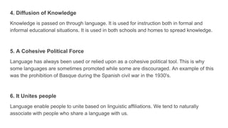 4. Diffusion of Knowledge
Knowledge is passed on through language. It is used for instruction both in formal and
informal educational situations. It is used in both schools and homes to spread knowledge.
5. A Cohesive Political Force
Language has always been used or relied upon as a cohesive political tool. This is why
some languages are sometimes promoted while some are discouraged. An example of this
was the prohibition of Basque during the Spanish civil war in the 1930's.
6. It Unites people
Language enable people to unite based on linguistic affiliations. We tend to naturally
associate with people who share a language with us.
 
