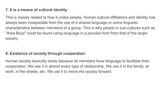 7. It is a means of cultural identity
This is closely related to how it unites people. Human cultural affiliations and identity has
always been inseparable from the use of a shared language or some linguistic
characteristics between members of a group. This is why people in sub-cultures such as
"Area Boys" could be found using language in a peculiar form from that of the larger
society.
8. Existence of society through cooperation
Human society basically exists because its members have language to facilitate their
cooperation. We use it in almost every type of relationship. We use it in the family, at
work, in the streets, etc. We use it to move the society forward.
 