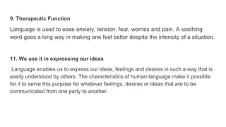 9. Therapeutic Function
Language is used to ease anxiety, tension, fear, worries and pain. A soothing
word goes a long way in making one feel better despite the intensity of a situation.
11. We use it in expressing our ideas
Language enables us to express our ideas, feelings and desires in such a way that is
easily understood by others. The characteristics of human language make it possible
for it to serve this purpose for whatever feelings, desires or ideas that are to be
communicated from one party to another.
 