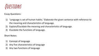 Questions
Essay Questions:
1) ‘Language is set of human habits.’ Elaborate the given sentence with reference to
the meaning and characteristics of language.
2) Explain/Elucidate the meaning and characteristics of language.
3) Elucidate the functions of language.
Short Notes:
1) Concept of language
2) Any five characteristics of language
3) Any two functions of language
 
