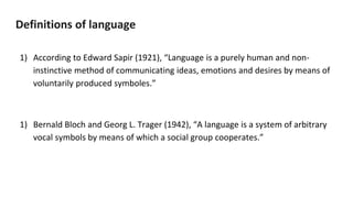 Definitions of language
1) According to Edward Sapir (1921), “Language is a purely human and non-
instinctive method of communicating ideas, emotions and desires by means of
voluntarily produced symboles.”
1) Bernald Bloch and Georg L. Trager (1942), “A language is a system of arbitrary
vocal symbols by means of which a social group cooperates.”
 