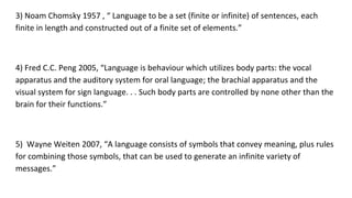 3) Noam Chomsky 1957 , “ Language to be a set (finite or infinite) of sentences, each
finite in length and constructed out of a finite set of elements.”
4) Fred C.C. Peng 2005, “Language is behaviour which utilizes body parts: the vocal
apparatus and the auditory system for oral language; the brachial apparatus and the
visual system for sign language. . . Such body parts are controlled by none other than the
brain for their functions.”
5) Wayne Weiten 2007, “A language consists of symbols that convey meaning, plus rules
for combining those symbols, that can be used to generate an infinite variety of
messages.”
 