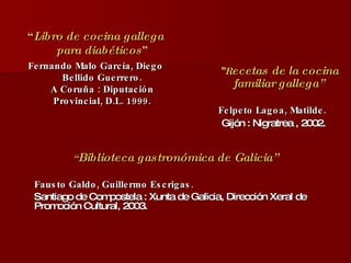 “ Libro de cocina gallega para diabéticos ” Fernando Malo García, Diego Bellido Guerrero. A Coruña : Diputación Provincial, D.L. 1999. “ Biblioteca gastronómica de Galicia” Fausto Galdo, Guillermo Escrigas. Santiago de Compostela : Xunta de Galicia, Dirección Xeral de Promoción Cultural, 2003. “ R ecetas de la cocina familiar gallega”   Felpeto Lagoa, Matilde.  Gijón : Nigratrea , 2002. 
