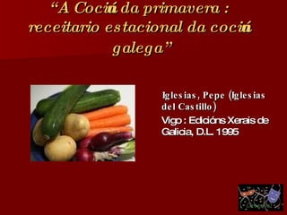 “ A Cociña da primavera : receitario estacional da cociña galega”   Iglesias, Pepe (Iglesias del Castillo) Vigo : Edicións Xerais de Galicia, D.L. 1995 